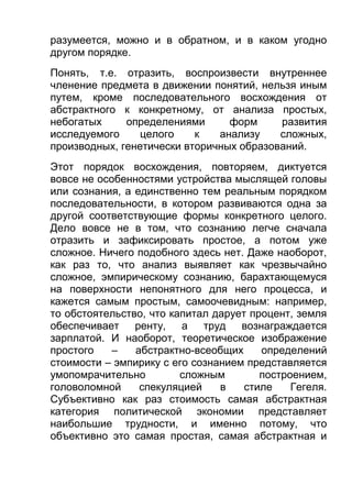 разумеется, можно и в обратном, и в каком угодно
другом порядке.
Понять, т.е. отразить, воспроизвести внутреннее
членение предмета в движении понятий, нельзя иным
путем, кроме последовательного восхождения от
абстрактного к конкретному, от анализа простых,
небогатых
определениями
форм
развития
исследуемого
целого
к
анализу
сложных,
производных, генетически вторичных образований.
Этот порядок восхождения, повторяем, диктуется
вовсе не особенностями устройства мыслящей головы
или сознания, а единственно тем реальным порядком
последовательности, в котором развиваются одна за
другой соответствующие формы конкретного целого.
Дело вовсе не в том, что сознанию легче сначала
отразить и зафиксировать простое, а потом уже
сложное. Ничего подобного здесь нет. Даже наоборот,
как раз то, что анализ выявляет как чрезвычайно
сложное, эмпирическому сознанию, барахтающемуся
на поверхности непонятного для него процесса, и
кажется самым простым, самоочевидным: например,
то обстоятельство, что капитал дарует процент, земля
обеспечивает
ренту, а труд вознаграждается
зарплатой. И наоборот, теоретическое изображение
простого
–
абстрактно-всеобщих
определений
стоимости – эмпирику с его сознанием представляется
умопомрачительно
сложным
построением,
головоломной
спекуляцией
в
стиле
Гегеля.
Субъективно как раз стоимость самая абстрактная
категория политической экономии представляет
наибольшие трудности, и именно потому, что
объективно это самая простая, самая абстрактная и

 
