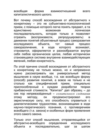 всеобщая
форма
взаимоотношений
капиталистического целого.

всего

Вот почему способ восхождения от абстрактного к
конкретному – это не субъективно-психологический
прием, с помощью которого легче понять предмет, а та
единственно
возможная
логическая
последовательность, которая только и позволяет
отразить
(воспроизвести,
репродуцировать)
в
движении понятий объективный процесс саморазвития
исследуемого
объекта,
тот
самый
процесс
саморазличения,
в
ходе
которого
возникает,
становится, оформляется и разнообразится внутри
себя любое органическое целое, любая исторически
становящаяся система внутренне взаимодействующих
явлений, любая конкретность.
По этой причине способ восхождения от абстрактного
к конкретному не только можно, но и непременно
нужно рассматривать как универсальный метод
мышления в науке вообще, т.е. как всеобщую форму
(способ) развития понятий, а вовсе не только и не
столько как специфический прием, специально
приспособленный к нуждам разработки теории
прибавочной стоимости. "Капитал" дал образец – до
сих пор непревзойденный – сознательного следования
этому
методу,
он
продемонстрировал
его
эвристическую силу, его способность справиться с
диалектическими трудностями, возникающими в ходе
научно-теоретического познания, с противоречием
всеобщего (т.е. закона) и особенных форм проявления
этого самого закона.
Только этот способ мышления, отправляющийся от
абстрактно-всеобщего определения исследуемого
объекта и
последовательно,
шаг
за шагом

 