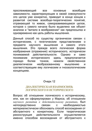 прослеживающий
все
основные
всеобщие
зависимости, характеризующие в своей совокупности
это целое уже конкретно, приводит в конце концов к
развитой системе всеобще-теоретических понятий,
отражающей то живое, саморазвивающееся целое,
которое с самого начала было выделено как объект
анализа и "витало в воображении" как предпосылка и
одновременно как цель работы мышления.
Данный способ по существу органически связан с
историческим, с генетическим представлением о
предмете научного мышления и самого этого
мышления. Это прежде всего логическая форма
изображения (отражения) исторического, исторически
понимаемой действительности. Однако и само
понимание исторического здесь предполагается
гораздо
более
тонкое,
нежели
свойственное
диалектически
необразованному
мышлению
и
соответствующим ему логическим и гносеологическим
концепциям.

Очерк 12
ДИАЛЕКТИЧЕСКАЯ ВЗАИМОСВЯЗЬ
ЛОГИЧЕСКОГО И ИСТОРИЧЕСКОГО
Вопрос об отношении логического к историческому,
или, как он сформулирован у Маркса, об отношении
научного развития к действительному развитию, был
непосредственно
связан
с
необходимостью
материалистически обосновать способ восхождения от
абстрактного к конкретному. Если теоретическая
реконструкция
действительности
осуществляется
именно способом восхождения от абстрактного к

 