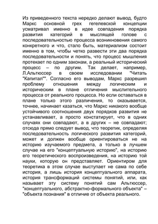 Из приведенного текста нередко делают вывод, будто
Маркс
основной
грех
гегелевской
концепции
усматривал именно в идее совпадения порядка
развития
категорий
в
мыслящей
голове
с
последовательностью процесса возникновения самого
конкретного и что, стало быть, материализм состоит
именно в том, чтобы четко развести эти два порядка
последовательности и понять, что процесс мышления
протекает по одним законам, а реальный исторический
процесс – по другим. Так делает, например,
Л.Альтюссер
в
своем
исследовании
"Читать
"Капитал"". Согласно его выводам, Маркс разрешил
проблему
отношения
между
логическим
и
историческим в плане отличения мыслительного
процесса от реального процесса. Но если оставаться в
плане только этого различения, то оказывается,
точнее, начинает казаться, что Маркс никакого вообще
устойчивого соотношения двух порядков развития не
устанавливает, а просто констатирует, что в одних
случаях они совпадают, а в других – не совпадают;
отсюда прямо следует вывод, что теоретик, определяя
последовательность логического развития категорий,
может и должен вообще ориентироваться не на
историю изучаемого предмета, а только в лучшем
случае на его "концептуальную историю", на историю
его теоретического воспроизведения, на историю той
науки, которую он представляет. Ориентиром для
теоретика в этом случае выступает не сама по себе
история, а лишь история концептуального аппарата,
история трансформаций системы понятий, или, как
называет эту систему понятий сам Альтюссер,
"концептуального, абстрактно-формального объекта" –
"объекта познания" в отличие от объекта реального.

 