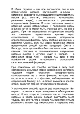 В обоих случаях – как при логическом, так и при
историческом способе критического анализа –
категории, выработанные предшествующим развитием
мысли (т.е. понятия, созданные историческим
развитием науки), сопоставляются с реальными
историческими фактами. В этом отношении никакого
различия между историческим и логическим ходом
анализа нет и не может быть. Разница есть, но она в
другом. При так называемом историческом способе
эти
категории
подвергаются
критике
через
сопоставление
с
теми
самыми
исторически
определенными фактами, путем обобщения коих они и
возникли. Скажем, если бы Маркс предпочел именно
исторический способ критики концепций Смита и
Рикардо, то он должен был бы сопоставлять их с теми
самыми фактами и экономическими ситуациями,
которые видели и изучали Смит и Рикардо, – с
явлениями конца XVIII – начала XIX века, с уже
пройденной
фазой
исторического
становления
капиталистической формации.
При логическом же способе, который в силу ряда
соображений и выбрал Маркс, классические категории
трудовой
теории
стоимости
непосредственно
сопоставлялись не с теми фактами, которые они
когда-то отразили, а с фактами, наблюдаемыми на
современной Марксу, т.е. на более высокой и зрелой,
стадии развития того же исторического процесса.
У логического способа целый ряд преимуществ. Вопервых, развитая стадия эмпирически обнаруживает
гораздо более остро и отчетливо все те тенденции,
которые в более ранний период разглядеть было
трудно. Так, все то, что в начале XIX века можно было
разглядеть только под микроскопом, к середине века

 