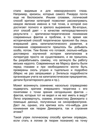 стало видимым и для невооруженного глаза.
Например, кризисы, которые самого Рикардо почти
еще не беспокоили. Иными словами, логический
способ критики категорий позволяет рассматривать
каждое явление именно в той точке, в которой оно
достигает полного и зрелого выражения. Во-вторых,
этот способ дает – в качестве непосредственного
результата – критически-теоретическое понимание
современных фактов и проблем, в то время как
исторический способ теоретически прояснял бы лишь
вчерашний день капиталистического развития, а
понимание современности пришлось бы добывать
особо, потом. Тем более что готовой, сколько-нибудь
достоверно изученной истории капитализма в
литературе просто не существовало, и ее пришлось
бы разрабатывать самому, что затянуло бы работу
весьма надолго. Современные же Марксу факты были
перед глазами и при необходимости могли быть
проверены сколь угодно и тщательно и подробно
(Маркс не раз запрашивал у Энгельса подробности
организации учета на капиталистическом предприятии,
детали бухгалтерского дела и пр.).
Может возникнуть сомнение: насколько справедливо
подвергать критике вчерашнего теоретика с его
понятиями с точки зрения сегодняшних фактов –
фактов, которые тот не видел и не мог иметь в виду?
Легко опровергнуть, скажем, атомистику Демокрита с
помощью данных, полученных на синхрофазотроне.
Даст ли, однако, эта критика хоть что-нибудь для
понимания как теории Демокрита, так и строения
атома?
Такой упрек логическому способу критики оправдан,
если стать в логике (в теории познания) на точку

 