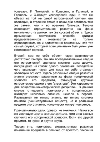 успевает. И Птолемей, и Коперник, и Галилей, и
Гершель, и О.Шмидт исследовали один и тот же
объект на той же самой исторической ступени его
эволюции, а строение атома в наши дни осталось тем
же самым, что и во времена Эпикура. Теория
совершает
стремительное развитие на фоне
неизменного (в рамках тех же сроков) объекта. Здесь
применение
логического
способа
критики
предшественников
оказывается
не
только
справедливым, но и единственно возможным, это тот
самый случай, который принципиально был учтен уже
гегелевской логикой.
Второй: сам по себе объект науки развивается
достаточно быстро, так что последовательные стадии
его исторической зрелости сменяют одна другую,
иногда даже на глазах одного поколения, вследствие
чего эволюция науки уже сама по себе отражает
эволюцию объекта. Здесь различные стадии развития
знания отражают различные же фазы исторической
зрелости
его
предмета,
фиксируют
крупные
исторические сдвиги в его "структуре". Это характерно
для общественно-исторических дисциплин. В данном
случае отношение логического к историческому
выглядит несколько сложнее, нежели в первом.
Развивается не только знание, не только система
понятий ("концептуальный объект"), но и реальный
предмет этого знания, исторически конкретное целое.
Принципиально дело, однако, не меняется. Наука все
же исследует один и тот же предмет, хотя и на разных
ступенях его исторической зрелости. Если это другой
предмет, то нужна и другая наука.
Теория (т.е. логическое, систематически развитое
понимание предмета в отличие от простого описания

 
