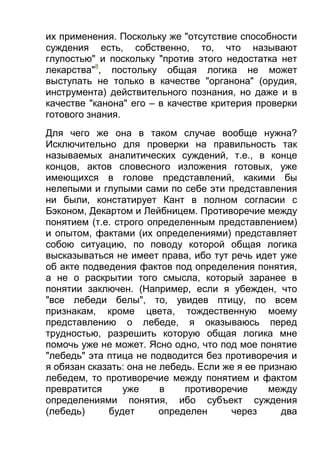 их применения. Поскольку же "отсутствие способности
суждения есть, собственно, то, что называют
глупостью" и поскольку "против этого недостатка нет
лекарства"8, постольку общая логика не может
выступать не только в качестве "органона" (орудия,
инструмента) действительного познания, но даже и в
качестве "канона" его – в качестве критерия проверки
готового знания.
Для чего же она в таком случае вообще нужна?
Исключительно для проверки на правильность так
называемых аналитических суждений, т.е., в конце
концов, актов словесного изложения готовых, уже
имеющихся в голове представлений, какими бы
нелепыми и глупыми сами по себе эти представления
ни были, констатирует Кант в полном согласии с
Бэконом, Декартом и Лейбницем. Противоречие между
понятием (т.е. строго определенным представлением)
и опытом, фактами (их определениями) представляет
собою ситуацию, по поводу которой общая логика
высказываться не имеет права, ибо тут речь идет уже
об акте подведения фактов под определения понятия,
а не о раскрытии того смысла, который заранее в
понятии заключен. (Например, если я убежден, что
"все лебеди белы", то, увидев птицу, по всем
признакам, кроме цвета, тождественную моему
представлению о лебеде, я оказываюсь перед
трудностью, разрешить которую общая логика мне
помочь уже не может. Ясно одно, что под мое понятие
"лебедь" эта птица не подводится без противоречия и
я обязан сказать: она не лебедь. Если же я ее признаю
лебедем, то противоречие между понятием и фактом
превратится
уже
в
противоречие
между
определениями понятия, ибо субъект суждения
(лебедь)
будет
определен
через
два

 