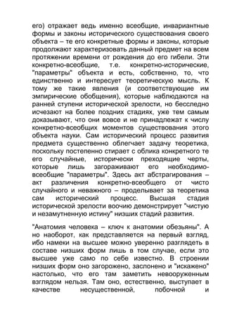 его) отражает ведь именно всеобщие, инвариантные
формы и законы исторического существования своего
объекта – те его конкретные формы и законы, которые
продолжают характеризовать данный предмет на всем
протяжении времени от рождения до его гибели. Эти
конкретно-всеобщие, т.е. конкретно-исторические,
"параметры" объекта и есть, собственно, то, что
единственно и интересует теоретическую мысль. К
тому же такие явления (и соответствующие им
эмпирические обобщения), которые наблюдаются на
ранней ступени исторической зрелости, но бесследно
исчезают на более поздних стадиях, уже тем самым
доказывают, что они вовсе и не принадлежат к числу
конкретно-всеобщих моментов существования этого
объекта науки. Сам исторический процесс развития
предмета существенно облегчает задачу теоретика,
поскольку постепенно стирает с облика конкретного те
его случайные, исторически преходящие черты,
которые лишь загораживают его необходимовсеобщие "параметры". Здесь акт абстрагирования –
акт различения конкретно-всеобщего от чисто
случайного и неважного – проделывает за теоретика
сам
исторический
процесс.
Высшая
стадия
исторической зрелости воочию демонстрирует "чистую
и незамутненную истину" низших стадий развития.
"Анатомия человека – ключ к анатомии обезьяны". А
но наоборот, как представляется на первый взгляд,
ибо намеки на высшее можно уверенно разглядеть в
составе низших форм лишь в том случае, если это
высшее уже само по себе известно. В строении
низших форм оно загорожено, заслонено и "искажено"
настолько, что его там заметить невооруженным
взглядом нельзя. Там оно, естественно, выступает в
качестве
несущественной,
побочной
и

 