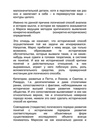 малозначительной детали, хотя в перспективе как раз
оно и заключает в себе – в перевернутом виде –
контуры целого.
Именно по данной причине логический способ анализа
и истории мысли, и истории ее предмета оказывается
у Маркса ведущим методом критического выявления
конкретно-всеобщих
(конкретно-исторических)
определений.
Это отнюдь не означает, что исторический способ
осуществления той же задачи им игнорировался.
Напротив, Маркс прибегает к нему везде, где только
возможно,
обрисовывая
те
исторические
обстоятельства, которые вызвали такие, а не какиенибудь иные сдвиги в головах теоретиков, в системе
их понятий. И все же исторический способ критики
понятий и действительных отношений, в них
выраженных, играет у него побочную роль, роль
вспомогательного
средства,
роль
проверочной
инстанции для логического способа.
Категории, развитые и Петти, и Локком, и Смитом, и
Рикардо, т.е. десятилетиями и даже столетиями
ранее, сопоставляются с фактами, наблюдаемыми на
исторически высшей стадии развития товарного
общества. И это сопоставление высвечивает в них как
относительно верное, так и относительно неверное
гораздо яснее, нежели это смог сделать исторический
способ их критики.
Совпадение (тождество) логического порядка развития
понятий
с
историческим
порядком
развития
соответствующих
им
объективных
форм
существования
исследуемого
объекта
всегда
понималось Марксом не как изначально данное и

 