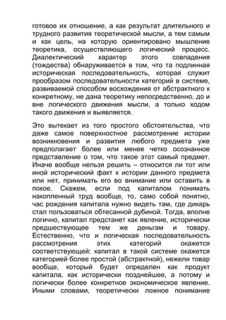 готовое их отношение, а как результат длительного и
трудного развития теоретической мысли, а тем самым
и как цель, на которую ориентировано мышление
теоретика, осуществляющего логический процесс.
Диалектический
характер
этого
совпадения
(тождества) обнаруживается в том, что та подлинная
историческая последовательность, которая служит
прообразом последовательности категорий в системе,
развиваемой способом восхождения от абстрактного к
конкретному, не дана теоретику непосредственно, до и
вне логического движения мысли, а только ходом
такого движения и выявляется.
Это вытекает из того простого обстоятельства, что
даже самое поверхностное рассмотрение истории
возникновения и развития любого предмета уже
предполагает более или менее четко осознанное
представление о том, что такое этот самый предмет.
Иначе вообще нельзя решить – относится ли тот или
иной исторический факт к истории данного предмета
или нет, принимать его во внимание или оставить в
покое. Скажем, если под капиталом понимать
накопленный труд вообще, то, само собой понятно,
час рождения капитала нужно видеть там, где дикарь
стал пользоваться обтесанной дубиной. Тогда, вполне
логично, капитал предстанет как явление, исторически
предшествующее тем же деньгам и товару.
Естественно, что и логическая последовательность
рассмотрения
этих
категорий
окажется
соответствующей: капитал в такой системе окажется
категорией более простой (абстрактной), нежели товар
вообще, который будет определен как продукт
капитала, как исторически позднейшее, а потому и
логически более конкретное экономическое явление.
Иными словами, теоретически ложное понимание

 