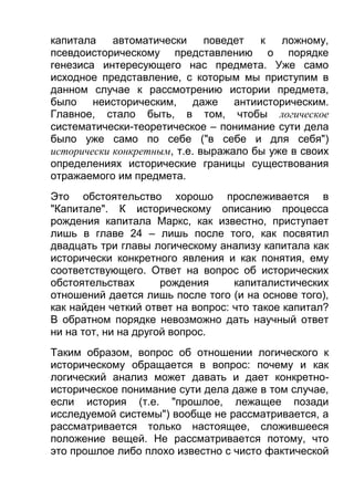 капитала
автоматически
поведет
к
ложному,
псевдоисторическому представлению о порядке
генезиса интересующего нас предмета. Уже само
исходное представление, с которым мы приступим в
данном случае к рассмотрению истории предмета,
было неисторическим,
даже антиисторическим.
Главное, стало быть, в том, чтобы логическое
систематически-теоретическое – понимание сути дела
было уже само по себе ("в себе и для себя")
исторически конкретным, т.е. выражало бы уже в своих
определениях исторические границы существования
отражаемого им предмета.
Это обстоятельство хорошо прослеживается в
"Капитале". К историческому описанию процесса
рождения капитала Маркс, как известно, приступает
лишь в главе 24 – лишь после того, как посвятил
двадцать три главы логическому анализу капитала как
исторически конкретного явления и как понятия, ему
соответствующего. Ответ на вопрос об исторических
обстоятельствах
рождения
капиталистических
отношений дается лишь после того (и на основе того),
как найден четкий ответ на вопрос: что такое капитал?
В обратном порядке невозможно дать научный ответ
ни на тот, ни на другой вопрос.
Таким образом, вопрос об отношении логического к
историческому обращается в вопрос: почему и как
логический анализ может давать и дает конкретноисторическое понимание сути дела даже в том случае,
если история (т.е. "прошлое, лежащее позади
исследуемой системы") вообще не рассматривается, а
рассматривается только настоящее, сложившееся
положение вещей. Не рассматривается потому, что
это прошлое либо плохо известно с чисто фактической

 