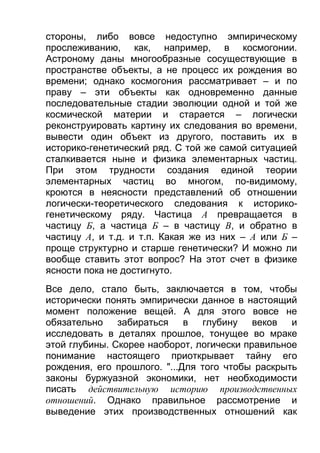 стороны, либо вовсе недоступно эмпирическому
прослеживанию, как, например, в космогонии.
Астроному даны многообразные сосуществующие в
пространстве объекты, а не процесс их рождения во
времени; однако космогония рассматривает – и по
праву – эти объекты как одновременно данные
последовательные стадии эволюции одной и той же
космической материи и старается – логически
реконструировать картину их следования во времени,
вывести один объект из другого, поставить их в
историко-генетический ряд. С той же самой ситуацией
сталкивается ныне и физика элементарных частиц.
При этом трудности создания единой теории
элементарных частиц во многом, по-видимому,
кроются в неясности представлений об отношении
логически-теоретического следования к историкогенетическому ряду. Частица А превращается в
частицу Б, а частица Б – в частицу В, и обратно в
частицу А, и т.д. и т.п. Какая же из них – А или Б –
проще структурно и старше генетически? И можно ли
вообще ставить этот вопрос? На этот счет в физике
ясности пока не достигнуто.
Все дело, стало быть, заключается в том, чтобы
исторически понять эмпирически данное в настоящий
момент положение вещей. А для этого вовсе не
обязательно забираться в глубину веков и
исследовать в деталях прошлое, тонущее во мраке
этой глубины. Скорее наоборот, логически правильное
понимание настоящего приоткрывает тайну его
рождения, его прошлого. "...Для того чтобы раскрыть
законы буржуазной экономики, нет необходимости
писать действительную историю производственных
отношений. Однако правильное рассмотрение и
выведение этих производственных отношений как

 
