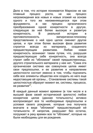 Дело в том, что история понимается Марксом не как
плавный
процесс
роста,
не
как
процесс
нагромождения все новых и новых этажей на основе
одного и того же неизменяющегося при этом
фундамента,
а
как
процесс
органического
преобразования одной конкретности в другую,
следующую за ней более высокую и развитую
конкретность.
В
реальной
истории
в
противоположность
эмпирически-плоскому
представлению о ней одно целое сменяет другое
целое, и при этом более высокая фаза развития
строится
всегда
из
материала,
созданного
предшествующим
развитием.
Любая
новая
конкретность возникает таким путем, что, разрушая
предшествующую себе конкретность, она всегда
строит себя из "обломков" своей предшественницы,
другого строительного материала у нее нет. "Сама эта
органическая система как совокупное целое имеет
свои предпосылки, и ее развитие в направлении
целостности состоит именно в том, чтобы подчинить
себе все элементы общества или создать из него еще
недостающие ей органы... Становление системы такой
целостностью образует момент ее, системы, процесса,
ее развития"6.
В каждый данный момент времени (в том числе и в
высшей фазе своей исторической зрелости) любое
конкретное целое (данная тотальность) активно
воспроизводит все те необходимые предпосылки и
условия своего рождения, которые она получила
вначале в виде "обломков" предшествующей ей
тотальности. И напротив, разрушает без остатка,
погружает в реку времен все те "обломки", которые не
были необходимы для ее рождения.

 