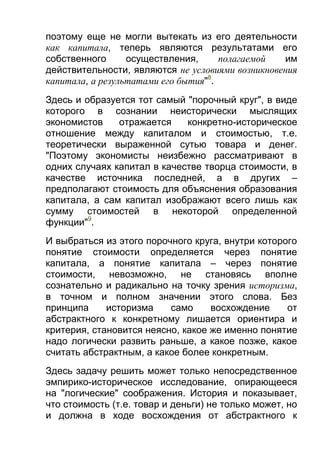 поэтому еще не могли вытекать из его деятельности
как капитала, теперь являются результатами его
собственного
осуществления,
полагаемой
им
действительности, являются не условиями возникновения
капитала, а результатами его бытия"8.
Здесь и образуется тот самый "порочный круг", в виде
которого в сознании неисторически мыслящих
экономистов
отражается
конкретно-историческое
отношение между капиталом и стоимостью, т.е.
теоретически выраженной сутью товара и денег.
"Поэтому экономисты неизбежно рассматривают в
одних случаях капитал в качестве творца стоимости, в
качестве источника последней, а в других –
предполагают стоимость для объяснения образования
капитала, а сам капитал изображают всего лишь как
сумму стоимостей в некоторой определенной
функции"9.
И выбраться из этого порочного круга, внутри которого
понятие стоимости определяется через понятие
капитала, а понятие капитала – через понятие
стоимости, невозможно, не становясь вполне
сознательно и радикально на точку зрения историзма,
в точном и полном значении этого слова. Без
принципа
историзма
само
восхождение
от
абстрактного к конкретному лишается ориентира и
критерия, становится неясно, какое же именно понятие
надо логически развить раньше, а какое позже, какое
считать абстрактным, а какое более конкретным.
Здесь задачу решить может только непосредственное
эмпирико-историческое исследование, опирающееся
на "логические" соображения. История и показывает,
что стоимость (т.е. товар и деньги) не только может, но
и должна в ходе восхождения от абстрактного к

 