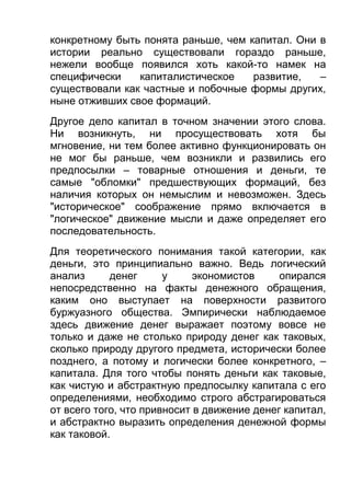 конкретному быть понята раньше, чем капитал. Они в
истории реально существовали гораздо раньше,
нежели вообще появился хоть какой-то намек на
специфически
капиталистическое
развитие,
–
существовали как частные и побочные формы других,
ныне отживших свое формаций.
Другое дело капитал в точном значении этого слова.
Ни возникнуть, ни просуществовать хотя бы
мгновение, ни тем более активно функционировать он
не мог бы раньше, чем возникли и развились его
предпосылки – товарные отношения и деньги, те
самые "обломки" предшествующих формаций, без
наличия которых он немыслим и невозможен. Здесь
"историческое" соображение прямо включается в
"логическое" движение мысли и даже определяет его
последовательность.
Для теоретического понимания такой категории, как
деньги, это принципиально важно. Ведь логический
анализ
денег
у
экономистов
опирался
непосредственно на факты денежного обращения,
каким оно выступает на поверхности развитого
буржуазного общества. Эмпирически наблюдаемое
здесь движение денег выражает поэтому вовсе не
только и даже не столько природу денег как таковых,
сколько природу другого предмета, исторически более
позднего, а потому и логически более конкретного, –
капитала. Для того чтобы понять деньги как таковые,
как чистую и абстрактную предпосылку капитала с его
определениями, необходимо строго абстрагироваться
от всего того, что привносит в движение денег капитал,
и абстрактно выразить определения денежной формы
как таковой.

 