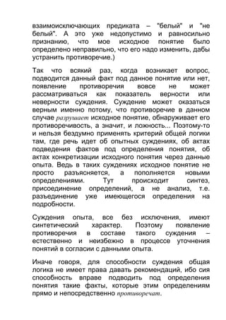 взаимоисключающих предиката – "белый" и "не
белый". А это уже недопустимо и равносильно
признанию, что мое исходное понятие было
определено неправильно, что его надо изменить, дабы
устранить противоречие.)
Так что всякий раз, когда возникает вопрос,
подводится данный факт под данное понятие или нет,
появление
противоречия
вовсе
не
может
рассматриваться как показатель верности или
неверности суждения. Суждение может оказаться
верным именно потому, что противоречие в данном
случае разрушает исходное понятие, обнаруживает его
противоречивость, а значит, и ложность... Поэтому-то
и нельзя бездумно применять критерий общей логики
там, где речь идет об опытных суждениях, об актах
подведения фактов под определения понятия, об
актах конкретизации исходного понятия через данные
опыта. Ведь в таких суждениях исходное понятие не
просто
разъясняется,
а
пополняется
новыми
определениями.
Тут
происходит
синтез,
присоединение определений, а не анализ, т.е.
разъединение уже имеющегося определения на
подробности.
Суждения опыта, все без исключения, имеют
синтетический
характер.
Поэтому
появление
противоречия в составе такого суждения –
естественно и неизбежно в процессе уточнения
понятий в согласии с данными опыта.
Иначе говоря, для способности суждения общая
логика не имеет права давать рекомендаций, ибо сия
способность вправе подводить под определения
понятия такие факты, которые этим определениям
прямо и непосредственно противоречат.

 