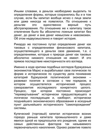 Иными словами, в деньгах необходимо выделить те
определения формы, которые сохранились бы и в том
случае, если бы капитал вообще исчез с лица земли
или даже никогда не появлялся. По отношению к
деньгам
это
единственно
верный
путь
абстрагирования. По отношению же к капиталу такое
отвлечение было бы абсолютно ложным капитал без
денег, до денег и вне денег немыслим и невозможен.
Об этом недвусмысленно и говорит история.
Рикардо же постоянно путал определения денег как
таковых с определениями финансового капитала,
осуществляющего в деньгах свое движение, т.е. с
определениями, которые к природе денег как таковых
абсолютно никакого отношения не имеют. И это
прямое последствие неисторичности его взгляда.
Именно в ходе критики подобных взглядов буржуазных
экономистов Маркс и вырабатывал свое логическое по
форме и историческое по существу дела понимание
категорий буржуазной политической экономии –
развивал понятия в согласии с тем порядком, в
котором
осуществлялся
исторический
процесс
саморазвития исследуемого конкретного целого.
Процесс,
при
котором
постоянно
происходит
"перевертывание" исторически предшествующего в
логически последующее и, наоборот, исторически
позднейшего экономического образования в исходный
пункт дальнейшего исторического "самопорождения"
системы.
Купеческий (торговый) капитал исторически возник
гораздо раньше капитала промышленного и даже
явился одной из предпосылок его рождения, одним из
самых действенных факторов так называемого
первоначального накопления. Однако развитие повело

 