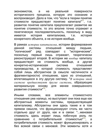 экономистов,
а
на
реальной
поверхности
исторического процесса, которую это сознание и
воспроизводит. Дело в том, что "если в теории понятие
стоимости предшествует понятию капитала"11, т.е.
развитое понятие капитала предполагает развитое же
понятие стоимости, то это вполне точно отражает и
генетическую последовательность, поскольку в виду
имеется
история
капитализма,
т.е.
история
конкретного объекта, а не история вообще.
В рамках истории капитализма, истории формирования
данной
системы
отношений
между
людьми,
"логический" ряд совпадает с "историческим",
поскольку первый лишь отражает, теоретически
реконструирует второй. В истории же вообще капиталу
предшествует не стоимость вообще, а другая
конкретно-историческая
система
отношений
производства, в которой стоимость представляет
собой лишь абстрактное (в смысле частичности и
фрагментарности) отношение, одно из отношений,
вплетающихся в эту другую систему. "В истории этой
системе предшествуют другие системы, образующие
материальную основу для менее совершенного
развития стоимости"12.
Иными словами, все элементы стоимостного
отношения уже налицо, но выступают они пока еще как
абстрактные моменты системы, предшествующей
капитализму. Абстрактны они здесь также и в том
прямом смысле, что функционируют столь же часто
отдельно друг от друга, как и в связи: "...меновая
стоимость здесь играет лишь побочную роль по
сравнению с потребительной стоимостью"13, а
потребительная стоимость может функционировать и
без всякой связи с меновой. Эти моменты хотя и

 