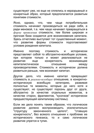 существуют уже, но еще не сплелись в неразрывный и
конкретный образ, который предполагается развитым
понятием стоимости.
Ясно, однако, что, чем чаще потребительная
стоимость начинает производиться не ради себя, а
ради меновой, т.е. чем чаще начинает превращаться в
форму проявления стоимости, тем более широкая и
прочная база создается для возникновения капитала.
Здесь отчетливо выступает тот существенный момент,
что развитие формы стоимости подготавливает
условие рождения капитала.
Именно
поэтому
стоимость
и
исторически
представляет собой то абстрактно-всеобщее условие,
при котором только и может реализоваться не
развитая
еще
конкретность
возникающее
капиталистическое
отношение
между
производителями. Стоимость и исторически должна
развиться раньше, чем возникает капитал.
Другое дело, что именно капитал превращает
стоимость в реально-всеобщее отношение, в конкретноисторическую
всеобщую
категорию,
развивая
полностью те моменты, которые до него хотя и
существуют, но существуют порознь друг от друга,
абстрактно (в качестве отдельных моментов, в
качестве сторон, фрагментов, "кусочков" исторически
предшествующей капитализму системы).
Если же дело понять таким образом, что логическое
развитие должно воспроизводить исключительно
"структуру
законченного
целого",
"ставшую
конкретность", без всякого отношения к проблеме ее
исторического генезиса, то и само логическое
развитие упрется в тупик.

 