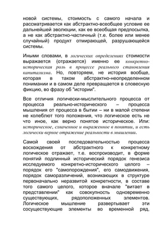новой системы, стоимость с самого начала и
рассматривается как абстрактно-всеобщее условие ее
дальнейшей эволюции, как ее всеобщая предпосылка,
а не как абстрактно-частичный (т.е. более или менее
случайный) продукт отмирающей, разрушающейся
системы.
Иными словами, в логических определениях стоимости
выражается (отражается) именно ее конкретноисторическая роль в процессе реального становления
капитализма. Но, повторяем, не история вообще,
которая
в
таком
абстрактно-неопределенном
понимании и в самом деле превращается в словесную
фикцию, во фразу об "истории".
Все отличия логически-мыслительного процесса от
процесса
реально-исторического
–
процесса
мышления от процесса в бытии – ни в малой степени
не колеблют того положения, что логическое есть не
что иное, как верно понятое историческое. Или:
историческое, схваченное и выраженное в понятии, и есть
логически верное отражение реальности в мышлении.
Самой
своей
последовательностью
процесса
восхождения
от
абстрактного
к
конкретному
логическое отражает, т.е. воспроизводит, в форме
понятий подлинный исторический порядок генезиса
исследуемого конкретно-исторического целого –
порядок его "самопорождения", его самодвижения,
порядок саморазличений, возникающих в структуре
первоначально неразвитой конкретности, в составе
того самого целого, которое вначале "витает в
представлении" как совокупность одновременно
существующих,
рядоположенных
элементов.
Логическое
мышление
развертывает
эти
сосуществующие элементы во временной ряд,

 