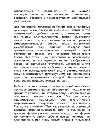 совпадающий
с
подлинной,
а
не
мнимой
последовательностью исторического становления,
рождения, расцвета и саморазрушения исследуемой
конкретности.
Это понимание вплотную подводит пас к проблеме
противоречия как движущей силы и мышления, и той
исторической
действительности,
которая
этим
мышлением воспроизводится. Любое конкретное
целое только тогда и понимается как исторически
саморазличающееся
целое,
когда
выявляется
имманентный
ему
принцип
саморазличения
противоречие, затаившееся уже в исходной, в самой
абстрактной форме его конкретно-исторического
бытия. Нет этого – не достигается и историческое
понимание, а исследуемое целое изображается
ложно, как застывшая "структура". Естественно, что
все прошлое при этом изображается так же ложно –
лишь как последовательный ряд ступенек, которые
ведут к настоящему, фиксируемому как своего рода
цель, в направлении которой бессознательно
действовала предшествующая история.
Любая прошлая эпоха с таких позиций неизбежно
начинает рассматриваться абстрактно – лишь с точки
зрения тех тенденций, которые ведут к сегодняшнему
положению
вещей,
т.е.
как
"не
до
конца
оформившееся настоящее".
Эта очень часто
встречающаяся абстракция возникает, как показал
Маркс, не случайно. "Так называемое историческое
развитие покоится вообще на том, что последняя по
времени форма рассматривает предыдущие формы
как ступени к самой себе и всегда понимает их
односторонне, ибо лишь весьма редко и только при

 