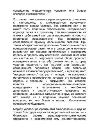 совершенно определенных
способна к самокритике..."14

условиях

она

бывает

Это значит, что критически-революционное отношение
к
настоящему,
к
сложившемуся
исторически
положению вещей условие, без которого нет и не
может быть подлинно объективного, исторического
подхода также и к прошлому. Несамокритичность же
эпохи к себе самой как раз и выражается в том, что
настоящее
представляется
без
противоречий,
составляющих пружину дальнейшего развития. При
таком абстрактно-самодовольном "самосознании" все
предшествующее развитие и в самом деле начинает
рисоваться как процесс приближения к некоторому
идеально-предельному состоянию, каковым мнит себя
это настоящее. В результате любой образ прошлого
освещается лишь в тех абстрактных чертах, которые
удается представить как "намеки" или "зародыши"
сегодняшнего положения вещей. Все остальное
начинает казаться "несущественным", и в разряд этого
"несущественного" как раз и попадают те конкретноисторические противоречия, которые эту пройденную
ступень и породили, и разрушили. Так, история,
понятая
односторонне-эволюционистски,
превращается
в
естественное
и
неизбежное
дополнение к апологетическому воззрению на
настоящее. Мышление замыкается в круг, из которого
нет выхода ни в подлинно научное понимание
прошлого, ни тем более в научно обоснованное
предвидение будущего.
Марксу удалось разорвать этот заколдованный круг не
только благодаря строгости теоретический мысли, но и
благодаря
своему
революционно-критическому
отношению к современной ему действительности.

 