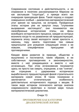 Современное состояние и действительности, и ее
отражения в понятиях рассматривается Марксом не
как застывшая "структура", а прежде всего как
очередная преходящая фаза. Такой подход и создает
совершенно особый – диалектико-материалистический
угол зрения на прошлое, на историю. Пройденные
этапы истории уже не кажутся лишь "ступенями
вызревания настоящего", они понимаются как
своеобразные исторические этапы, как фазы
всеобщего исторического процесса, каждая из которых
возникла когда-то на развалинах ей предшествующей,
пережила эпоху своей молодости своей зрелости и,
наконец, пору заката, подготовив тем самым
предпосылки для рождения следующей эпохи с ее
новыми,
специфически
присущими
ей
противоречиями.
Каждая фаза развития (в природе, обществе и
мышлении) и постигается, таким образом, в ее
собственных противоречиях и закономерностях,
вместе с ней рождающихся и вместе с ней
исчезающих. При этом исчезновение понимается
здесь не просто как смерть, отрицание, а как "снятие",
как
отрицание
с
удержанием
исторически
выработанного предшествующей фазой строительного
материала новой эпохи. В таком понимании и
заключается
отличительная
особенность
действительно исторического подхода к вещам. В
таком виде историзм логического метода анализа
современности свойствен в полной мере только
материалистической диалектике.
Очерк 13
ПРОТИВОРЕЧИЕ КАК КАТЕГОРИЯ
ДИАЛЕКТИЧЕСКОЙ ЛОГИКИ

 
