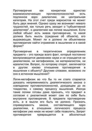Противоречие
как
конкретное
единство
взаимоисключающих
противоположностей
есть
подлинное
ядро
диалектики,
ее
центральная
категория. На этот счет среди марксистов не может
быть двух мнений. Однако сразу же возникает немало
трудностей, как только речь заходит о "субъективной
диалектике", о диалектике как логике мышления. Если
любой объект есть живое противоречие, то какой
должна быть мысль (суждение об объекте), его
выражающая. Может ли и должно ли объективное
противоречие найти отражение в мышлении и в какой
форме?
Противоречие
в
теоретических
определениях
предмета – это прежде всего факт, который постоянно
воспроизводится движением науки и не отрицается ни
диалектиком, ни метафизиком, ни материалистом, ни
идеалистом. Вопрос, по которому спорят, заключается
в другом: каково отношение противоречия в
мышлении к объекту? Другими словами, возможно ли
оно в истинном мышлении?
Логик-метафизик во что бы то ни стало старается
доказать неприменимость диалектического закона о
совпадении противоположностей, доходящем до их
тождества, к самому процессу мышления. Иногда
такие логики готовы даже признать, что предмет в
согласии с диалектикой может сам по себе быть
внутренне противоречив. В предмете противоречие
есть, а в мысли его быть не должно. Признать
справедливость
закона,
составляющего
ядро
диалектики, в отношении логического процесса
метафизик уже никак не может себе позволить. Запрет
противоречия
превращается
в
абсолютный

 