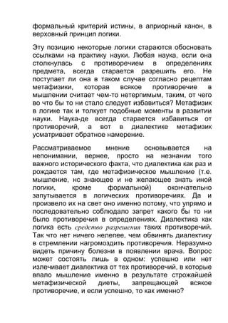 формальный критерий истины, в априорный канон, в
верховный принцип логики.
Эту позицию некоторые логики стараются обосновать
ссылками на практику науки. Любая наука, если она
столкнулась с противоречием в определениях
предмета, всегда старается разрешить его. Не
поступает ли она в таком случае согласно рецептам
метафизики,
которая
всякое
противоречие
в
мышлении считает чем-то нетерпимым, таким, от чего
во что бы то ни стало следует избавиться? Метафизик
в логике так и толкует подобные моменты в развитии
науки. Наука-де всегда старается избавиться от
противоречий, а вот в диалектике метафизик
усматривает обратное намерение.
Рассматриваемое
мнение
основывается
на
непонимании, вернее, просто на незнании того
важного исторического факта, что диалектика как раз и
рождается там, где метафизическое мышление (т.е.
мышление, нс знающее и не желающее знать иной
логики,
кроме
формальной)
окончательно
запутывается в логических противоречиях. Да и
произвело их на свет оно именно потому, что упрямо и
последовательно соблюдало запрет какого бы то ни
было противоречия в определениях. Диалектика как
логика есть средство разрешения таких противоречий.
Так что нет ничего нелепее, чем обвинять диалектику
в стремлении нагромоздить противоречия. Неразумно
видеть причину болезни в появлении врача. Вопрос
может состоять лишь в одном: успешно или нет
излечивает диалектика от тех противоречий, в которые
впало мышление именно в результате строжайшей
метафизической
диеты,
запрещающей
всякое
противоречие, и если успешно, то как именно?

 
