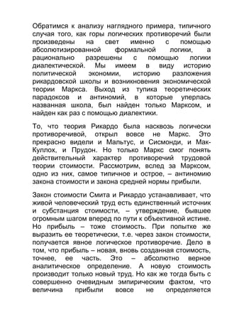 Обратимся к анализу наглядного примера, типичного
случая того, как горы логических противоречий были
произведены
на
свет
именно
с
помощью
абсолютизированной
формальной
логики,
а
рационально
разрешены
с
помощью
логики
диалектической. Мы имеем в виду историю
политической
экономии,
историю
разложения
рикардовской школы и возникновения экономической
теории Маркса. Выход из тупика теоретических
парадоксов и антиномий, в которые уперлась
названная школа, был найден только Марксом, и
найден как раз с помощью диалектики.
То, что теория Рикардо была насквозь логически
противоречивой, открыл вовсе не Маркс. Это
прекрасно видели и Мальтус, и Сисмонди, и МакКуллох, и Прудон. Но только Маркс смог понять
действительный характер противоречий трудовой
теории стоимости. Рассмотрим, вслед за Марксом,
одно из них, самое типичное и острое, – антиномию
закона стоимости и закона средней нормы прибыли.
Закон стоимости Смита и Рикардо устанавливает, что
живой человеческий труд есть единственный источник
и субстанция стоимости, – утверждение, бывшее
огромным шагом вперед по пути к объективной истине.
Но прибыль – тоже стоимость. При попытке же
выразить ее теоретически, т.е. через закон стоимости,
получается явное логическое противоречие. Дело в
том, что прибыль – новая, вновь созданная стоимость,
точнее, ее часть. Это – абсолютно верное
аналитическое определение. А новую стоимость
производит только новый труд. Но как же тогда быть с
совершенно очевидным эмпирическим фактом, что
величина
прибыли
вовсе
не
определяется

 