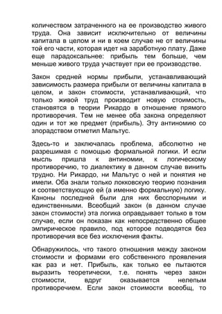 количеством затраченного на ее производство живого
труда. Она зависит исключительно от величины
капитала в целом и ни в коем случае не от величины
той его части, которая идет на заработную плату. Даже
еще парадоксальнее: прибыль тем больше, чем
меньше живого труда участвует при ее производстве.
Закон средней нормы прибыли, устанавливающий
зависимость размера прибыли от величины капитала в
целом, и закон стоимости, устанавливающий, что
только живой труд производит новую стоимость,
становятся в теории Рикардо в отношение прямого
противоречия. Тем не менее оба закона определяют
один и тот же предмет (прибыль). Эту антиномию со
злорадством отметил Мальтус.
Здесь-то и заключалась проблема, абсолютно не
разрешимая с помощью формальной логики. И если
мысль пришла к антиномии, к логическому
противоречию, то диалектику в данном случае винить
трудно. Ни Рикардо, ни Мальтус о ней и понятия не
имели. Оба знали только локковскую теорию познания
и соответствующую ей (а именно формальную) логику.
Каноны последней были для них бесспорными и
единственными. Всеобщий закон (в данном случае
закон стоимости) эта логика оправдывает только в том
случае, если он показан как непосредственно общее
эмпирическое правило, под которое подводятся без
противоречия все без исключения факты.
Обнаружилось, что такого отношения между законом
стоимости и формами его собственного проявления
как раз и нет. Прибыль, как только ее пытаются
выразить теоретически, т.е. понять через закон
стоимости,
вдруг
оказывается
нелепым
противоречием. Если закон стоимости всеобщ, то

 