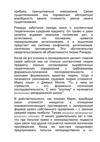 прибыль
принципиально
невозможна.
Своим
существованием
она
опровергает
абстрактную
всеобщность закона стоимости, закона своего
существования.
Рикардо заботился прежде всего о соответствии
теоретических суждений предмету. Он трезво и даже
цинично выражал реальное положение дел, и
естественно,
что
последнее,
чреватое
неразрешимыми антагонизмами, и в мышлении
предстает как система конфликтов, антагонизмов,
логических
противоречий.
Это
обстоятельство
свидетельствовало об объективности теории Рикардо.
Когда же его ученики и последователи делают главной
своей заботой уже не столько соответствие теории
предмету, сколько согласование выработанных
теоретических
определений
с
требованиями
формально-логической
последовательности,
с
канонами формального единства теории, тогда и
начинается разложение трудовой теории стоимости.
Маркс пишет о Джемсе Милле: "То, к чему он
стремится,
–
это
формально
логическая
последовательность. С него "поэтому" и начинается
разложение рикардианской школы"1.
В действительности, как показал Маркс, всеобщий
закон
стоимости
находится
в
отношении
взаимоисключающего противоречия с эмпирической
формой своего собственного проявления – с законом
средней нормы прибыли. Таково реальное противоречие
реального объекта. И ничего удивительного нет в том,
что при попытке прямо и непосредственно подвести
один закон под другой получается нелепое логическое
противоречие. Когда же все-таки продолжают
предпринимать попытки непосредственно и без

 