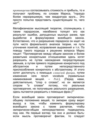 противоречия согласовывать стоимость и прибыль, то и
получают проблему, по словам Маркса, "гораздо
более неразрешимую, чем квадратура круга... Это
просто попытка представить существующим то, чего
нет"2.
Метафизически мыслящий теоретик, столкнувшись с
таким парадоксом, неизбежно толкует его как
результат ошибок, допущенных мыслью ранее, при
выработке и формулировке всеобщего закона.
Естественно, что и разрешение парадокса он ищет на
пути чисто формального анализа теории, на пути
уточнения понятий, исправления выражений и т.п. По
поводу такого подхода к решению вопроса Маркс
пишет: "Противоречие между общим законом и более
развитыми конкретными отношениями здесь хотят
разрешить не путем нахождения посредствующих
звеньев, а путем прямого подведения конкретного под
абстрактное
и
путем
непосредственного
приспособления конкретного к абстрактному. И этого
хотят достигнуть с помощью словесной фикции, путем
изменения
vera
rerum
vocabula
(правильных
наименований вещей. – Ред.). (Перед нами,
действительно, "спор о словах", но он является
спором
"о
словах"
потому,
что
реальные
противоречия, не получившие реального разрешения,
здесь пытаются разрешить с помощью фраз.)"3
Если всеобщий закон противоречит эмпирическиобщему положению вещей, то эмпирик сразу видит
выход в том, чтобы изменить формулировку
всеобщего закона с таким расчетом, чтобы
эмпирически-общее непосредственно подводилось
под нее. На первый взгляд так оно и должно быть:
если мысль противоречит фактам, то следует

 