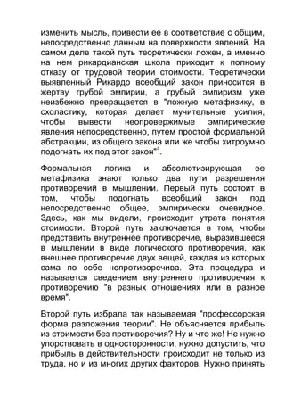 изменить мысль, привести ее в соответствие с общим,
непосредственно данным на поверхности явлений. На
самом деле такой путь теоретически ложен, а именно
на нем рикардианская школа приходит к полному
отказу от трудовой теории стоимости. Теоретически
выявленный Рикардо всеобщий закон приносится в
жертву грубой эмпирии, а грубый эмпиризм уже
неизбежно превращается в "ложную метафизику, в
схоластику, которая делает мучительные усилия,
чтобы
вывести
неопровержимые
эмпирические
явления непосредственно, путем простой формальной
абстракции, из общего закона или же чтобы хитроумно
подогнать их под этот закон"4.
Формальная
логика
и
абсолютизирующая
ее
метафизика знают только два пути разрешения
противоречий в мышлении. Первый путь состоит в
том,
чтобы
подогнать
всеобщий
закон
под
непосредственно общее, эмпирически очевидное.
Здесь, как мы видели, происходит утрата понятия
стоимости. Второй путь заключается в том, чтобы
представить внутреннее противоречие, выразившееся
в мышлении в виде логического противоречия, как
внешнее противоречие двух вещей, каждая из которых
сама по себе непротиворечива. Эта процедура и
называется сведением внутреннего противоречия к
противоречию "в разных отношениях или в разное
время".
Второй путь избрала так называемая "профессорская
форма разложения теории". Не объясняется прибыль
из стоимости без противоречия? Ну и что же! Не нужно
упорствовать в односторонности, нужно допустить, что
прибыль в действительности происходит не только из
труда, но и из многих других факторов. Нужно принять

 