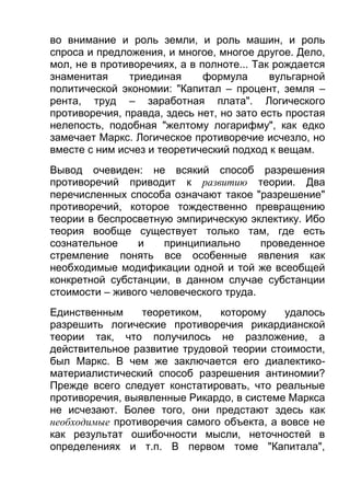 во внимание и роль земли, и роль машин, и роль
спроса и предложения, и многое, многое другое. Дело,
мол, не в противоречиях, а в полноте... Так рождается
знаменитая
триединая
формула
вульгарной
политической экономии: "Капитал – процент, земля –
рента, труд – заработная плата". Логического
противоречия, правда, здесь нет, но зато есть простая
нелепость, подобная "желтому логарифму", как едко
замечает Маркс. Логическое противоречие исчезло, но
вместе с ним исчез и теоретический подход к вещам.
Вывод очевиден: не всякий способ разрешения
противоречий приводит к развитию теории. Два
перечисленных способа означают такое "разрешение"
противоречий, которое тождественно превращению
теории в беспросветную эмпирическую эклектику. Ибо
теория вообще существует только там, где есть
сознательное
и
принципиально
проведенное
стремление понять все особенные явления как
необходимые модификации одной и той же всеобщей
конкретной субстанции, в данном случае субстанции
стоимости – живого человеческого труда.
Единственным
теоретиком,
которому
удалось
разрешить логические противоречия рикардианской
теории так, что получилось не разложение, а
действительное развитие трудовой теории стоимости,
был Маркс. В чем же заключается его диалектикоматериалистический способ разрешения антиномии?
Прежде всего следует констатировать, что реальные
противоречия, выявленные Рикардо, в системе Маркса
не исчезают. Более того, они предстают здесь как
необходимые противоречия самого объекта, а вовсе не
как результат ошибочности мысли, неточностей в
определениях и т.п. В первом томе "Капитала",

 