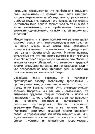 например, доказывается, что прибавочная стоимость
есть исключительный продукт той части капитала,
которая затрачена на заработную плату, превратилась
в живой труд, т.е. переменного капитала. Положение
из третьего тома, однако, гласит: "Как бы то ни было, в
итоге оказывается, что прибавочная стоимость
возникает одновременно из всех частей вложенного
капитала"5.
Между первым и вторым положением развита целая
система, целая цепь опосредствующих звеньев, тем
не менее между ними сохранилось отношение
взаимоисключающего противоречия, подпадающего
под запрет формальной логики. Именно поэтому
вульгарные экономисты после выхода в свет третьего
тома "Капитала" с торжеством заявляли, что Маркс не
выполнил своих обещаний, что антиномии трудовой
теории стоимости остались им не разрешенными и
что, следовательно, весь "Капитал" есть не более как
спекулятивно-диалектический фокус.
Всеобщее,
таким
образом,
и
в
"Капитале"
противоречит своему особенному проявлению, и
противоречие между ними не исчезает оттого, что
между ними развита целая цепь опосредствующих
звеньев. Напротив, как раз это и доказывает, что
антиномии трудовой теории стоимости – вовсе не
логические (т.е. чисто субъективные, из неряшливости
или нечеткости определений вытекающие), а
реальные
противоречия
объекта,
правильно
выраженные Рикардо, хотя и не понятые им. В
"Капитале" антиномии трудовой теории стоимости
вовсе не упраздняются как нечто субъективное. Они
здесь оказываются понятыми, т.е. снятыми в составе
более глубокого и конкретного теоретического

 
