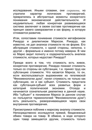 исследования. Иными словами, они сохранены, но
утратили
характер
логических
противоречий,
превратились в абстрактные моменты конкретного
понимания экономической действительности. И
неудивительно: любая конкретная развивающаяся
система заключает в своем составе противоречие как
принцип своего саморазвития и как форму, в которую
отливается развитие.
Итак, сопоставим понимание стоимости метафизиком
Рикардо и диалектиком Марксом. Рикардо, как
известно, не дал анализа стоимости по ее форме. Его
абстракция стоимости, с одной стороны, неполна, с
другой – формальна и именно потому неверна. В чем
ко Маркс видит полноту и содержательность анализа
стоимости, которых недостает Рикардо?
Прежде всего в том, что стоимость есть живое,
конкретное противоречие. Рикардо показал стоимость
только со стороны ее субстанции, т.е. принял труд как
субстанцию стоимости. Что касается Маркса, то он,
если воспользоваться выражением из гегелевской
"Феноменологии духа", понял стоимость не только как
субстанцию, но и как субъект. Стоимость предстала
как субстанция-субъект всех развитых форм и
категорий
политической
экономии.
Отсюда
и
начинается сознательная диалектика в данной науке.
Ибо "субъект" в понимании Маркса (в данном случае
он пользуется терминологией "Феноменологии духа")
есть реальность, разворачивающаяся через свои
внутренние противоречия.
Присмотримся поближе к марксову анализу стоимости.
Непосредственно исследуется прямой, безденежный
обмен товара на товар. В обмене, в ходе которого
один товар замещается другим, стоимость только

 