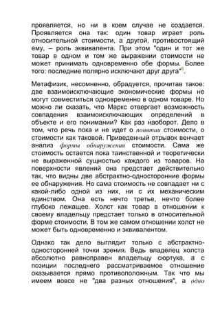 проявляется, но ни в коем случае не создается.
Проявляется она так: один товар играет роль
относительной стоимости, а другой, противостоящий
ему, – роль эквивалента. При этом "один и тот же
товар в одном и том же выражении стоимости не
может принимать одновременно обе формы. Более
того: последние полярно исключают друг друга"6.
Метафизик, несомненно, обрадуется, прочитав такое:
две взаимоисключающие экономические формы не
могут совместиться одновременно в одном товаре. Но
можно ли сказать, что Маркс отвергает возможность
совпадения взаимоисключающих определений в
объекте и его понимании? Как раз наоборот. Дело в
том, что речь пока и не идет о понятии стоимости, о
стоимости как таковой. Приведенный отрывок венчает
анализ формы обнаружения стоимости. Сама же
стоимость остается пока таинственной и теоретически
не выраженной сущностью каждого из товаров. На
поверхности явлений она предстает действительно
так, что видны две абстрактно-односторонние формы
ее обнаружения. Но сама стоимость не совпадает ни с
какой-либо одной из них, ни с их механическим
единством. Она есть нечто третье, нечто более
глубоко лежащее. Холст как товар в отношении к
своему владельцу предстает только в относительной
форме стоимости. В том же самом отношении холст не
может быть одновременно и эквивалентом.
Однако так дело выглядит только с абстрактноодносторонней точки зрения. Ведь владелец холста
абсолютно равноправен владельцу сюртука, а с
позиции последнего рассматриваемое отношение
оказывается прямо противоположным. Так что мы
имеем вовсе не "два разных отношения", а одно

 