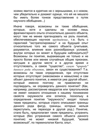 хозяин явится в курятник не с зернышками, а с ножом,
чем убедительно и докажет курице, что ей не мешало
бы иметь более тонкое представление о путях
научного обобщения...)
Иначе говоря, возможны ли такие обобщения,
которые, хотя и сделаны на основе лишь
фрагментарного опыта относительно данного объекта,
могут тем не менее претендовать на роль понятий,
обеспечивающих научное предвидение, т.е. быть с
гарантией "экстраполированы" и на будущий опыт
относительно того же самого объекта (учитывая,
разумеется, влияние всех разнообразных условий,
внутри которых он может в будущем наблюдаться)?
Возможны ли понятия, выражающие не только и не
просто более или менее случайные общие признаки,
могущие в другом месте и в другое время и
отсутствовать, а самое "существо", самую "природу"
данного рода объектов, закон их существования? Т.е.
возможны ли такие определения, при отсутствии
которых отсутствует (невозможен и немыслим) и сам
объект данного понятия, а имеется уже другой объект,
который именно поэтому не правомочен ни
подтвердить, ни опровергать данного понятия? (Как,
например, рассмотрение квадратов или треугольников
не имеет никакого отношения к нашему пониманию
свойств окружности или эллипса, поскольку в
определения понятия "окружность" входят только
такие предикаты, которые строго описывают границы
данного рода фигур, границы, которые нельзя
переступить, не переходя в другой род.) Понятие,
стало быть, предполагает такие предикаты, устранить
которые (без устранения самого объекта данного
понятия) не может никакой будущий, "всякий
возможный", по терминологии Канта, опыт.

 