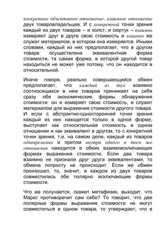 конкретное объективное отношение, взаимное отношение
двух товаровладельцев. И с конкретной точки зрения
каждый из двух товаров – и холст, и сюртук – взаимно
измеряют друг в друге свою стоимость и взаимно же
служат материалом, в котором она измеряется. Иными
словами, каждый из них предполагает, что в другом
товаре
осуществлена
эквивалентная
форма
стоимости, та самая форма, в которой другой товар
находиться не может уже потому, что он находится в
относительной.
Иначе говоря, реально совершающийся обмен
предполагает,
что
каждый из двух
взаимно
соотносящихся в нем товаров принимает на себя
сразу обе экономические формы обнаружения
стоимости: он и измеряет свою стоимость, и служит
материалом для выражения стоимости другого товара.
И если с абстрактно-односторонней точки зрения
каждый из них находится только в одной форме,
выступает как относительная стоимость в одном
отношении и как эквивалент в другом, то с конкретной
точки зрения, т.е. на самом деле, каждый из товаров
одновременно и притом внутри одного и того же
отношения находится в обеих взаимоисключающих
формах выражения стоимости. Если два товара
взаимно не признали друг друга эквивалентами, то
обмена попросту не происходит. Если же обмен
произошел, то, значит, в каждом из двух товаров
совместились обе полярно исключающие формы
стоимости.
Что же получается, скажет метафизик, выходит, что
Маркс противоречит сам себе? То говорит, что две
полярные формы выражения стоимости не могут
совместиться в одном товаре, то утверждает, что в

 
