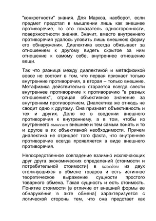 "конкретности" знания. Для Маркса, наоборот, если
предмет предстал в мышлении лишь как внешнее
противоречие, то это показатель односторонности,
поверхностности знания. Значит, вместо внутреннего
противоречия удалось уловить лишь внешнюю форму
его обнаружения. Диалектика всегда обязывает за
отношением к другому видеть скрытое за ним
отношение к самому себе, внутреннее отношение
вещи.
Так что разница между диалектикой и метафизикой
вовсе не состоит в том, что первая признает только
внутренние противоречия, а вторая – только внешние.
Метафизика действительно старается всегда свести
внутреннее противоречие к противоречию "в разных
отношениях", отрицая объективное значение за
внутренним противоречием. Диалектика же отнюдь не
сводит одно к другому. Она признает объективность и
тех и других. Дело не в сведении внешнего
противоречия к внутреннему, а в том, чтобы из
внутреннего вывести внешнее и тем самым понять и то
и другое в их объективной необходимости. Причем
диалектика не отрицает того факта, что внутреннее
противоречие всегда проявляется в виде внешнего
противоречия.
Непосредственное совпадение взаимно исключающих
друг друга экономических определений (стоимости и
потребительной стоимости) в каждом из двух
столкнувшихся в обмене товаров и есть истинное
теоретическое
выражение
сущности
простого
товарного обмена. Такая сущность и есть стоимость.
Понятие стоимости (в отличие от внешней формы ее
обнаружения в акте обмена) характеризуется с
логической стороны тем, что она предстает как

 