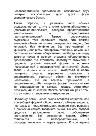 непосредственное противоречие, совпадение двух
полярно
исключающих
друг
друга
форм
экономического бытия.
Таким
образом,
в
реальном
акте
обмена
осуществляется то, что с точки зрения абстрактного
(формально-логического) рассудка представляется
невозможным,
–
отождествление
противоположностей.
Таково
теоретическое
выражение того реального факта, что прямой
товарный обмен не может совершаться гладко, без
коллизий, без конфликтов, без противоречий и
кризисов. Дело в том, что прямой товарный обмен не в
состоянии выразить общественно необходимую меру
затраты труда в разных отраслях общественного
производства, т.е. стоимость. Поэтому-то стоимость в
пределах простой товарной формы и остается
неразрешенной и неразрешимой антиномией. Здесь
товар и должен и не может находиться в обеих
полярных
формах
выражения
стоимости,
а
следовательно, реальный обмен по стоимости
невозможен.
Но
он
все-таки
происходит,
а
следовательно, обе полярные формы стоимости както совмещаются в каждом товаре. Антиномия
безвыходная. И заслуга Маркса состоит как раз в том,
что он понял и теоретически выразил ее.
Поскольку обмен через рынок остается единственной
и всеобщей формой общественного обмена веществ,
постольку антиномия стоимости находит свое решение
в движении самого товарного рынка. Он сам создаст
средства
разрешения
своих
собственных
противоречий. Так рождаются деньги. Обмен
становится
не
непосредственным,
а
опосредствованным – через деньги. И совпадение

 