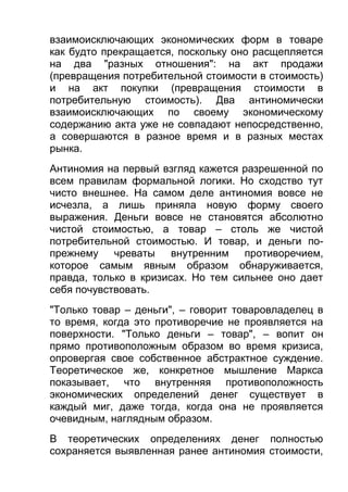взаимоисключающих экономических форм в товаре
как будто прекращается, поскольку оно расщепляется
на два "разных отношения": на акт продажи
(превращения потребительной стоимости в стоимость)
и на акт покупки (превращения стоимости в
потребительную стоимость). Два антиномически
взаимоисключающих по своему экономическому
содержанию акта уже не совпадают непосредственно,
а совершаются в разное время и в разных местах
рынка.
Антиномия на первый взгляд кажется разрешенной по
всем правилам формальной логики. Но сходство тут
чисто внешнее. На самом деле антиномия вовсе не
исчезла, а лишь приняла новую форму своего
выражения. Деньги вовсе не становятся абсолютно
чистой стоимостью, а товар – столь же чистой
потребительной стоимостью. И товар, и деньги попрежнему чреваты
внутренним противоречием,
которое самым явным образом обнаруживается,
правда, только в кризисах. Но тем сильнее оно дает
себя почувствовать.
"Только товар – деньги", – говорит товаровладелец в
то время, когда это противоречие не проявляется на
поверхности. "Только деньги – товар", – вопит он
прямо противоположным образом во время кризиса,
опровергая свое собственное абстрактное суждение.
Теоретическое же, конкретное мышление Маркса
показывает, что внутренняя противоположность
экономических определений денег существует в
каждый миг, даже тогда, когда она не проявляется
очевидным, наглядным образом.
В теоретических определениях денег полностью
сохраняется выявленная ранее антиномия стоимости,

 