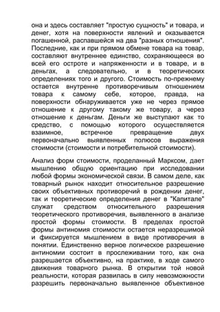 она и здесь составляет "простую сущность" и товара, и
денег, хотя на поверхности явлений и оказывается
погашенной, распавшейся на два "разных отношения".
Последние, как и при прямом обмене товара на товар,
составляют внутреннее единство, сохраняющееся во
всей его остроте и напряженности и в товаре, и в
деньгах, а следовательно, и в теоретических
определениях того и другого. Стоимость по-прежнему
остается внутренне противоречивым отношением
товара к самому себе, которое, правда, на
поверхности обнаруживается уже не через прямое
отношение к другому такому же товару, а через
отношение к деньгам. Деньги же выступают как то
средство, с помощью которого осуществляется
взаимное,
встречное
превращение
двух
первоначально выявленных полюсов выражения
стоимости (стоимости и потребительной стоимости).
Анализ форм стоимости, проделанный Марксом, дает
мышлению общую ориентацию при исследовании
любой формы экономической связи. В самом деле, как
товарный рынок находит относительное разрешение
своих объективных противоречий в рождении денег,
так и теоретические определения денег в "Капитале"
служат
средством
относительного
разрешения
теоретического противоречия, выявленного в анализе
простой формы стоимости. В пределах простой
формы антиномия стоимости остается неразрешимой
и фиксируется мышлением в виде противоречия в
понятии. Единственно верное логическое разрешение
антиномии состоит в прослеживании того, как она
разрешается объективно, на практике, в ходе самого
движения товарного рынка. В открытии той новой
реальности, которая развилась в силу невозможности
разрешить первоначально выявленное объективное

 