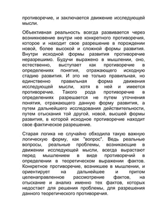 противоречие, и заключается движение исследующей
мысли.
Объективная реальность всегда развивается через
возникновение внутри нее конкретного противоречия,
которое и находит свое разрешение в порождении
новой, более высокой и сложной формы развития.
Внутри исходной формы развития противоречие
неразрешимо. Будучи выражено в мышлении, оно,
естественно,
выступает
как
противоречие
в
определениях понятия, отражающего исходную
стадию развития. И это не только правильная, но
единственно
правильная
форма
движения
исследующей мысли, хотя в ней и имеется
противоречие.
Такого
рода
противоречие
в
определениях разрешается не путем уточнения
понятия, отражающего данную форму развития, а
путем дальнейшего исследования действительности,
путем отыскания той другой, новой, высшей формы
развития, в которой исходное противоречие находит
свое фактическое разрешение.
Старая логика не случайно обходила такую важную
логическую форму, как "вопрос". Ведь реальные
вопросы, реальные проблемы, возникающие в
движении исследующей мысли, всегда вырастают
перед
мышлением
в
виде
противоречий
в
определении в теоретическом выражении фактов.
Конкретное противоречие, возникшее в мышлении, и
ориентирует
на
дальнейшее
и
притом
целенаправленное
рассмотрение
фактов,
на
отыскание и анализ именно тех фактов, которых
недостает для решения проблемы, для разрешения
данного теоретического противоречия.

 