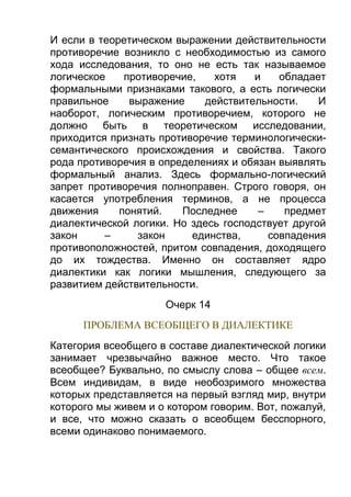 И если в теоретическом выражении действительности
противоречие возникло с необходимостью из самого
хода исследования, то оно не есть так называемое
логическое
противоречие,
хотя
и
обладает
формальными признаками такового, а есть логически
правильное
выражение
действительности.
И
наоборот, логическим противоречием, которого не
должно быть в теоретическом исследовании,
приходится признать противоречие терминологическисемантического происхождения и свойства. Такого
рода противоречия в определениях и обязан выявлять
формальный анализ. Здесь формально-логический
запрет противоречия полноправен. Строго говоря, он
касается употребления терминов, a не процесса
движения
понятий.
Последнее
–
предмет
диалектической логики. Но здесь господствует другой
закон
–
закон
единства,
совпадения
противоположностей, притом совпадения, доходящего
до их тождества. Именно он составляет ядро
диалектики как логики мышления, следующего за
развитием действительности.
Очерк 14
ПРОБЛЕМА ВСЕОБЩЕГО В ДИАЛЕКТИКЕ
Категория всеобщего в составе диалектической логики
занимает чрезвычайно важное место. Что такое
всеобщее? Буквально, по смыслу слова – общее всем.
Всем индивидам, в виде необозримого множества
которых представляется на первый взгляд мир, внутри
которого мы живем и о котором говорим. Вот, пожалуй,
и все, что можно сказать о всеобщем бесспорного,
всеми одинаково понимаемого.

 