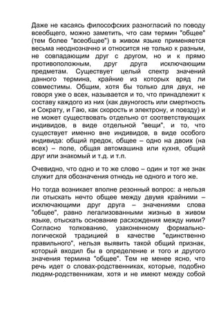 Даже не касаясь философских разногласий по поводу
всеобщего, можно заметить, что сам термин "общее"
(тем более "всеобщее") в живом языке применяется
весьма неоднозначно и относится не только к разным,
не совпадающим друг с другом, но и к прямо
противоположным,
друг
друга
исключающим
предметам. Существует целый спектр значений
данного термина, крайние из которых вряд ли
совместимы. Общим, хотя бы только для двух, не
говоря уже о всех, называется и то, что принадлежит к
составу каждого из них (как двуногость или смертность
и Сократу, и Гаю, как скорость и электрону, и поезду) и
не может существовать отдельно от соответствующих
индивидов, в виде отдельной "вещи", и то, что
существует именно вне индивидов, в виде особого
индивида: общий предок, общее – одно на двоих (на
всех) – поле, общая автомашина или кухня, общий
друг или знакомый и т.д. и т.п.
Очевидно, что одно и то же слово – один и тот же знак
служит для обозначения отнюдь не одного и того же.
Но тогда возникает вполне резонный вопрос: а нельзя
ли отыскать нечто общее между двумя крайними –
исключающими друг друга – значениями слова
"общее", равно легализованными жизнью в живом
языке, отыскать основание расхождения между ними?
Согласно толкованию, узаконенному формальнологической традицией в качестве "единственно
правильного", нельзя выявить такой общий признак,
который входил бы в определение и того и другого
значения термина "общее". Тем не менее ясно, что
речь идет о словах-родственниках, которые, подобно
людям-родственникам, хотя и не имеют между собой

 