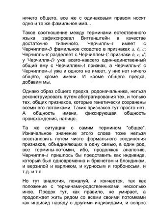 ничего общего, все же с одинаковым правом носят
одно и то же фамильное имя...
Такое соотношение между терминами естественного
языка зафиксировал Витгенштейн в качестве
достаточно
типичного.
Черчилль-A
имеет
с
Черчиллем-В фамильное сходство в признаках а, b, с;
Черчилль-В разделяет с Черчиллем-С признаки b, c, d;
у Черчилля-D уже всего-навсего один-единственный
общий ему с Черчиллем-A признак, а Черчилль-E с
Черчиллем-A уже и одного не имеет, у них нет ничего
общего, кроме имени. И кроме общего предка,
добавим мы.
Однако образ общего предка, родоначальника, нельзя
реконструировать путем абстрагирования тех, и только
тех, общих признаков, которые генетически сохранены
всеми его потомками. Таких признаков тут просто нет.
А
общность
имени,
фиксирующая
общность
происхождения, налицо.
Та же ситуация с самим термином "общее".
Изначальное значение этого слова тоже нельзя
восстановить путем чисто формального соединения
признаков, объединяющих в одну семью, в один род,
все термины-потомки, ибо, продолжая аналогию,
Черчилля-A пришлось бы представить как индивида,
который был одновременно и брюнетом и блондином,
и верзилой и карликом, и курносым и горбоносым, и
т.д. и т.п.
Но тут аналогия, пожалуй, и кончается, так как
положение с терминами-родственниками несколько
иное. Предок тут, как правило, не умирает, а
продолжает жить рядом со всеми своими потомками
как индивид наряду с другими индивидами, и вопрос

 