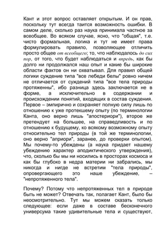 Кант и этот вопрос оставляет открытым. И он прав,
поскольку тут всегда таится возможность ошибки. В
самом деле, сколько раз наука принимала частное за
всеобщее. Во всяком случае, ясно, что "общая", т.е.
чисто формальная, логика и тут не имеет права
формулировать правило, позволяющее отличить
просто общее от всеобщего; то, что наблюдалось до сих
пор, от того, что будет наблюдаться и впредь, как бы
долго ни продолжался наш опыт и какие бы широкие
области фактов он ни охватывал. Для правил общей
логики суждение типа "все лебеди белы" ровно ничем
не отличается от суждений типа "все тела природы
протяженны", ибо разница здесь заключается не в
форме,
а
исключительно
в
содержании
и
происхождении понятий, входящих в состав суждения.
Первое – эмпирично и сохраняет полную силу лишь по
отношению к уже протекшему опыту (по терминологии
Канта, оно верно лишь "апостериори"), второе же
претендует на большее, на справедливость и по
отношению к будущему, ко всякому возможному опыту
относительно тел природы (в той же терминологии,
оно верно "априори", заранее, до проверки опытом).
Мы почему-то убеждены (а наука придает нашему
убеждению характер аподиктического утверждения),
что, сколько бы мы ни носились в просторах космоса и
как бы глубоко в недра материи ни забрались, мы
никогда и нигде не встретим "тела природы",
опровергающего
это
наше
убеждение,
–
"непротяженного тела".
Почему? Потому что непротяженных тел в природе
быть не может? Отвечать так, полагает Кант, было бы
неосмотрительно. Тут мы можем сказать только
следующее: если даже в составе бесконечного
универсума такие удивительные тела и существуют,

 