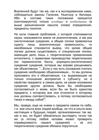 Вселенной будут так же, как и в исследованном нами,
соблюдаться законы Галилея, Ньютона и Кеплера.
Ибо
в
составе
таких
положений
связуются
(синтезируются) только всеобщие и необходимые (в
выше разъясненном смысле слова) определения,
предикаты понятия.
Но если главной проблемой, с которой сталкивается
наука, оказываются вовсе не аналитические, а как раз
синтетические суждения, а общая логика правомочна
судить лишь аналитическую правильность, то
неизбежным становится вывод, что кроме общей
логики должна существовать и специальная логика,
имеющая дело лишь с теоретическим применением
интеллекта, с правилами производства теоретических
(по терминологии Канта, априорно-синтетических)
суждений суждений, которые мы вправе расценивать
как объективные. "...Если у нас есть основания считать
суждение необходимо общезначимым... то мы должны
признавать его и объективным, т.е. выражающим не
только отношение восприятия к субъекту, но и
свойство предмета; в самом деле, на каком основании
суждения других должны были бы необходимо
согласоваться с моим, если бы не было единства
предмета, к которому все они относятся и которому
они должны соответствовать, а потому согласоваться
также и между собой"9.
Мы, правда, еще не знаем о предмете самом по себе,
т.е. вне опыта всех людей вообще, но что в опыте всех
настоящих и будущих людей, организованных так же,
как и мы, он будет обязательно выглядеть точно так
же (а потому любой человек может проверить
справедливость нашего суждения) – за это
теоретическое суждение обязано поручиться.

 