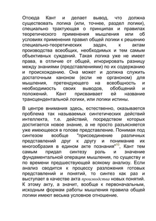Отсюда Кант и делает вывод, что должна
существовать логика (или, точнее, раздел логики),
специально трактующая о принципах и правилах
теоретического применения мышления или об
условиях применения правил общей логики к решению
специально-теоретических
задач,
к
актам
производства всеобщих, необходимых и тем самым
объективных суждений. Такая логика уже не имеет
права, в отличие от общей, игнорировать разницу
между знаниями (представлениями) по их содержанию
и происхождению. Она может и должна служить
достаточным каноном (если не органоном) для
мышления, претендующего на всеобщность и
необходимость
своих
выводов,
обобщений
и
положений.
Кант
присваивает
ей
название
трансцендентальной логики, или логики истины.
В центре внимания здесь, естественно, оказывается
проблема так называемых синтетических действий
интеллекта, т.е. действий, посредством которых
достигается новое знание, а не просто разъясняется
уже имеющееся в голове представление. Понимая под
синтезом
вообще
"присоединение
различных
представлений друг к другу и понимание их
многообразия в едином акте познания"10, Кант тем
самым
придал
синтезу
роль
и
значение
фундаментальной операции мышления, по существу и
по времени предшествующей всякому анализу. Если
анализ сводится к процессу разложения готовых
представлений и понятий, то синтез как раз и
выступает в качестве акта производства новых понятий.
К этому акту, а значит, вообще к первоначальным,
исходным формам работы мышления правила общей
логики имеют весьма условное отношение.

 