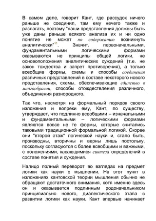 В самом деле, говорит Кант, где рассудок ничего
раньше не соединил, там ему нечего также и
разлагать, поэтому "наши представления должны быть
уже даны раньше всякого анализа их и ни одно
понятие не может по содержанию возникнуть
аналитически"11.
Значит,
первоначальными,
фундаментальными
логическими
формами
оказываются не принципы общей логики, не
основоположения аналитических суждений (т.е. не
закон тождества и запрет противоречия), а только
всеобщие формы, схемы и способы соединения
различных представлений в составе некоторого нового
представления, схемы, обеспечивающие единство в
многообразии, способы отождествления различного,
объединения разнородного.
Так что, несмотря на формальный порядок своего
изложения и вопреки ему, Кант, по существу,
утверждает, что подлинно всеобщими – изначальными
и фундаментальными – логическими формами
являются вовсе не те формы, которые считались
таковыми традиционной формальной логикой. Скорее
они "второй этаж" логической науки и, стало быть,
производны, вторичны и верны лишь постольку,
поскольку согласуются с более всеобщими и важными,
с положениями, касающимися синтеза определений в
составе понятия и суждения.
Налицо полный переворот во взглядах на предмет
логики как науки о мышлении. На этот пункт в
изложениях кантовской теории мышления обычно не
обращают достаточного внимания, хотя именно здесь
он и оказывается подлинным родоначальником
принципиально нового, диалектического этапа в
развитии логики как науки. Кант впервые начинает

 