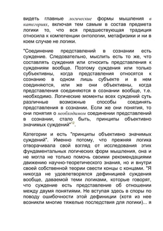 видеть главные логические формы мышления в
категориях, включая тем самым в состав предмета
логики то, что вся предшествующая традиция
относила к компетенции онтологии, метафизики и ни в
коем случае не логики.
"Соединение представлений в сознании есть
суждение. Следовательно, мыслить есть то же, что
составлять суждения или относить представления к
суждениям вообще. Поэтому суждения или только
субъективны, когда представления относятся к
сознанию в одном лишь субъекте и в нем
соединяются, или же они объективны, когда
представления соединяются в сознании вообще, т.е.
необходимо. Логические моменты всех суждений суть
различные
возможные
способы
соединять
представления в сознании. Если же они понятия, то
они понятия о необходимом соединении представлений
в сознании, стало быть, принципы объективно
значимых суждений"12.
Категории и есть "принципы объективно значимых
суждений". Именно потому, что прежняя логика
отворачивала свой взгляд от исследования этих
фундаментальных логических форм мышления, она и
не могла не только помочь своими рекомендациями
движению научно-теоретического знания, но и внутри
своей собственной теории свести концы с концами. "Я
никогда не удовлетворялся дефиницией суждения
вообще, даваемой теми логиками, которые говорят,
что суждение есть представление об отношении
между двумя понятиями. Не вступая здесь в споры по
поводу ошибочности этой дефиниции (хотя из нее
возникли многие тяжелые последствия для логики)... я

 